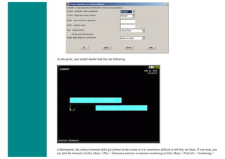 At this point, your model should look like the following.
Unfortunately, the contact elements don't get plotted on the screen so it is sometimes difficult to tell they are there. If you wish, you
can plot the elements (Utility Menu > Plot > Elements) and turn on element numbering (Utility Menu > PlotCtrls > Numbering >
 