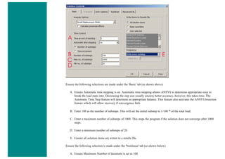 Ensure the following selections are made under the 'Basic' tab (as shown above)
A. Ensure Automatic time stepping is on. Automatic time stepping allows ANSYS to determine appropriate sizes to
break the load steps into. Decreasing the step size usually ensures better accuracy, however, this takes time. The
Automatic Time Step feature will determine an appropriate balance. This feature also activates the ANSYS bisection
feature which will allow recovery if convergence fails.
B. Enter 100 as the number of substeps. This will set the initial substep to 1/100 th of the total load.
C. Enter a maximum number of substeps of 1000. This stops the program if the solution does not converge after 1000
steps.
D. Enter a minimum number of substeps of 20.
E. Ensure all solution items are writen to a results file.
Ensure the following selection is made under the 'Nonlinear' tab (as shown below)
A. Ensure Maximum Number of Iterations is set to 100
 