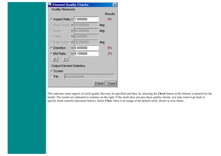 This indicates some aspects of mesh quality that may be specified and then, by selecting the Check button at the bottom, evaluated for the
model. The results are indicated in columns on the right. If the mesh does not pass these quality checks, you may want to go back to
specify mesh controls (discussed below). Select Close. Here is an image of the default mesh, shown in wire frame.
 