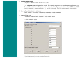 2. Adjust Graphical Scaling
Utility Menu > PlotCtrls > Style > Displacement Scaling
Click the 1.0 (true scale) radio button, then click ok. This is of huge importance! I lost many hours trying to figure out why
the contact elements weren't working, when in fact it was just due to the displacement scaling to which ANSYS defaulted. If
you leave the scaling as default, many times it will look like your contact nodes have gone through the target elements.
3. Show the Stress Distribution in the Beams
General Postproc > Plot Results > Contour Plot > Nodal Solu > Stress > von Mises
4. Adjust Contour Scale
Utility Menu > PlotCtrls > Style > Contours > Non-Uniform Contours
Fill in the window as follows:
This should produce the following stress distribution plot:
 