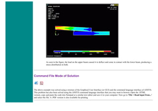 As seen in the figure, the load on the upper beam caused it to deflect and come in contact with the lower beam, producing a
stress distribution in both.
Command File Mode of Solution
The above example was solved using a mixture of the Graphical User Interface (or GUI) and the command language interface of ANSYS.
This problem has also been solved using the ANSYS command language interface that you may want to browse. Open the .HTML
version, copy and paste the code into Notepad or a similar text editor and save it to your computer. Now go to 'File > Read input from...'
and select the file. A .PDF version is also available for printing.
 