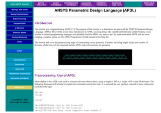 UofA ANSYS Tutorial
ANSYS
UTILITIES
BASIC
TUTORIALS
INTERMEDIATE
TUTORIALS
ADVANCED
TUTORIALS
POSTPROC.
TUTORIALS
COMMAND
LINE FILES
PRINTABLE
VERSION
Springs and Joints
Design Optimization
Substructuring
Coupled Field
p-Element
Element Death
Contact Elements
APDL
Index
Contributions
Comments
MecE 563
Mechanical Engineering
University of Alberta
ANSYS Inc.
Copyright © 2001
University of Alberta
ANSYS Parametric Design Language (APDL)
Introduction
This tutorial was completed using ANSYS 7.0 The purpose of this tutorial is to familiarize the user with the ANSYS Parametric Design
Language (APDL). This will be a very basic introduction to APDL, covering things like variable definition and simple looping. Users
familiar with basic programming languages will probably find the APDL very easy to use. To learn more about APDL and see more
complex examples, please see the APDL Programmer's Guide located in the help file.
This tutorial will cover the preprocessing stage of constructing a truss geometry. Variables including length, height and number of
divisions of the truss will be requested and the APDL code will construct the geometry.
Preprocessing: Use of APDL
Shown below is the APDL code used to construct the truss shown above, using a length of 200 m, a height of 10 m and 20 divisions. The
following discussion will attempt to explain the commands used in the code. It is assumed the user has been exposed to basic coding and
can follow the logic.
finish
/clear
/prep7
*ask,LENGTH,How long is the truss,100
*ask,HEIGHT,How tall is the truss,20
*ask,DIVISION,How many cross supports even number,2
 