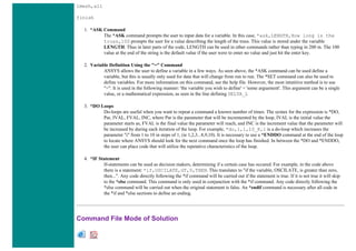 lmesh,all
finish
1. *ASK Command
The *ASK command prompts the user to input data for a variable. In this case, *ask,LENGTH,How long is the
truss,100 prompts the user for a value describing the length of the truss. This value is stored under the variable
LENGTH. Thus in later parts of the code, LENGTH can be used in other commands rather than typing in 200 m. The 100
value at the end of the string is the default value if the user were to enter no value and just hit the enter key.
2. Variable Definition Using the "=" Command
ANSYS allows the user to define a variable in a few ways. As seen above, the *ASK command can be used define a
variable, but this is usually only used for data that will change from run to run. The *SET command can also be used to
define variables. For more information on this command, see the help file. However, the most intutitive method is to use
"=". It is used in the following manner: 'the variable you wish to define' = 'some arguement'. This argument can be a single
value, or a mathematical expression, as seen in the line defining DELTA_L
3. *DO Loops
Do-loops are useful when you want to repeat a command a known number of times. The syntax for the expression is *DO,
Par, IVAL, FVAL, INC, where Par is the parameter that will be incremented by the loop, IVAL is the initial value the
parameter starts as, FVAL is the final value the parameter will reach, and INC is the increment value that the parameter will
be increased by during each iteration of the loop. For example, *do,i,1,10_K,1 is a do-loop which increases the
parameter "i" from 1 to 10 in steps of 1, (ie 1,2,3...8,9,10). It is necessary to use a *ENDDO command at the end of the loop
to locate where ANSYS should look for the next command once the loop has finished. In between the *DO and *ENDDO,
the user can place code that will utilize the repetative characteristics of the loop.
4. *IF Statement
If-statements can be used as decision makers, determining if a certain case has occured. For example, in the code above
there is a statement: *if,OSCILATE,GT,0,THEN. This translates to "if the variable, OSCILATE, is greater than zero,
then...". Any code directly following the *if command will be carried out if the statement is true. If it is not true it will skip
to the *else command. This command is only used in conjunction with the *if command. Any code directly following the
*else command will be carried out when the original statement is false. An *endif command is necessary after all code in
the *if and *else sections to define an ending.
Command File Mode of Solution
 
