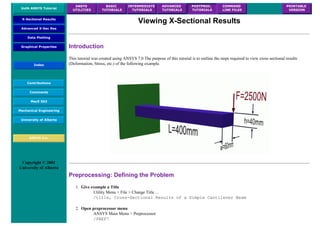 UofA ANSYS Tutorial
ANSYS
UTILITIES
BASIC
TUTORIALS
INTERMEDIATE
TUTORIALS
ADVANCED
TUTORIALS
POSTPROC.
TUTORIALS
COMMAND
LINE FILES
PRINTABLE
VERSION
X-Sectional Results
Advanced X-Sec Res
Data Plotting
Graphical Properties
Index
Contributions
Comments
MecE 563
Mechanical Engineering
University of Alberta
ANSYS Inc.
Copyright © 2001
University of Alberta
Viewing X-Sectional Results
Introduction
This tutorial was created using ANSYS 7.0 The purpose of this tutorial is to outline the steps required to view cross sectional results
(Deformation, Stress, etc.) of the following example.
Preprocessing: Defining the Problem
1. Give example a Title
Utility Menu > File > Change Title ...
/title, Cross-Sectional Results of a Simple Cantilever Beam
2. Open preprocessor menu
ANSYS Main Menu > Preprocessor
/PREP7
 