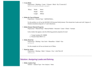 3. Create Block
Preprocessor > Modeling > Create > Volumes > Block > By 2 Corners & Z
BLC4,0,0,Width,Height,Length
Where: Width: 40mm
Height: 60mm
Length: 400mm
4. Define the Type of Element
Preprocessor > Element Type > Add/Edit/Delete...
For this problem we will use the SOLID45 (3D Structural Solid) element. This element has 8 nodes each with 3 degrees of
freedom (translation along the X, Y and Z directions).
5. Define Element Material Properties
Preprocessor > Material Props > Material Models > Structural > Linear > Elastic > Isotropic
In the window that appears, enter the following geometric properties for steel:
i. Young's modulus EX: 200000
ii. Poisson's Ratio PRXY: 0.3
6. Define Mesh Size
Preprocessor > Meshing > Size Cntrls > ManualSize > Global > Size
esize,20
For this example we will use an element size of 20mm.
7. Mesh the volume
Preprocessor > Meshing > Mesh > Volumes > Free > click 'Pick All'
vmesh,all
Solution: Assigning Loads and Solving
1. Define Analysis Type
Solution > Analysis Type > New Analysis > Static
 