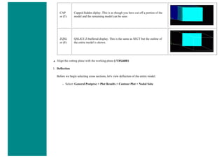 CAP
or (5)
Capped hidden diplay. This is as though you have cut off a portion of the
model and the remaining model can be seen
ZQSL
or (8)
QSLICE Z-buffered display. This is the same as SECT but the outline of
the entire model is shown.
● Align the cutting plane with the working plane(/CPLANE)
1. Deflection
Before we begin selecting cross sections, let's view deflection of the entire model.
❍ Select: General Postproc > Plot Results > Contour Plot > Nodal Solu
 