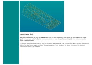 Improving the Mesh
In the mesh command, you can select the Controls option. This will allow you to select points, edges, and surfaces where you want to
specify mesh geometry such as hard points, maximum mesh size, and so on. Beware that excessively tight mesh controls can result in
meshes with many elements.
For example, setting a maximum mesh size along the curved ends of the slot results in the following mesh. Notice the better representation
of the curved edges than in the previous figure. This is at the expense of more than double the number of elements. Note that mesh
controls are also added to the model tree.
 