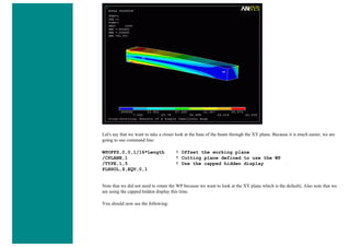 Let's say that we want to take a closer look at the base of the beam through the XY plane. Because it is much easier, we are
going to use command line:
WPOFFS,0,0,1/16*Length ! Offset the working plane
/CPLANE,1 ! Cutting plane defined to use the WP
/TYPE,1,5 ! Use the capped hidden display
PLNSOL,S,EQV,0,1
Note that we did not need to rotate the WP because we want to look at the XY plane which is the default). Also note that we
are using the capped hidden display this time.
You should now see the following:
 