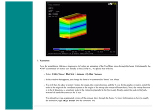 3. Animation
Now, for something a little more impressive, let's show an animation of the Von Mises stress through the beam. Unfortunately, the
ANSYS commands are not as user friendly as they could be... but please bear with me.
❍ Select: Utility Menu > PlotCtrls > Animate > Q-Slice Contours
❍ In the window that appears, just change the Item to be contoured to 'Stress' 'von Mises'
❍ You will then be asked to select 3 nodes; the origin, the sweep direction, and the Y axis. In the graphics window, select the
node at the origin of the coordinate system as the origin of the sweep (the sweep will start there). Next, the sweep direction
is in the Z direction, so select any node in the z direction (parallel to the first node). Finally, select the node in the back,
bottom left hand side corner as the Y axis.
You should now see an animated version of the contour slices through the beam. For more information on how to modify
the animation, type help ancut into the command line.
 
