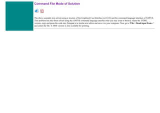 Command File Mode of Solution
The above example was solved using a mixture of the Graphical User Interface (or GUI) and the command language interface of ANSYS.
This problem has also been solved using the ANSYS command language interface that you may want to browse. Open the .HTML
version, copy and paste the code into Notepad or a similar text editor and save it to your computer. Now go to 'File > Read input from...'
and select the file. A .PDF version is also available for printing.
 