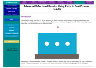 UofA ANSYS Tutorial
ANSYS
UTILITIES
BASIC
TUTORIALS
INTERMEDIATE
TUTORIALS
ADVANCED
TUTORIALS
POSTPROC.
TUTORIALS
COMMAND
LINE FILES
PRINTABLE
VERSION
X-Sectional Results
Advanced X-Sec Res
Data Plotting
Graphical Properties
Index
Contributions
Comments
MecE 563
Mechanical Engineering
University of Alberta
ANSYS Inc.
Copyright © 2001
University of Alberta
Advanced X-Sectional Results: Using Paths to Post Process
Results
Introduction
This tutorial was created using ANSYS 7.0 The purpose of this tutorial is to create and use 'paths' to provide extra detail during post
processing. For example, one may want to determine the effects of stress concentrators along a certain path. Rather than plotting the entire
contour plot, a plot of the stress along that path can be made.
In this tutorial, a steel plate measuring 100 mm X 200 mm X 10 mm will be used. Three holes are drilled through the vertical centerline of
the plate. The plate is constrained in the y-direction at the bottom and a uniform, distributed load is pulling on the top of the plate.
 