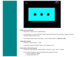 6. Define the Type of Element
❍ Preprocessor > Element Type > Add/Edit/Delete...
❍ For this problem we will use the PLANE2 (Solid Triangle 6node) element. This element has 2 degrees of freedom
(translation along the X and Y axes).
❍ In the 'Element Types' window, click 'Options...' and set 'Element behavior' to Plane strs w/thk
7. Define Real Constants
❍ Preprocessor > Real Constants... > Add...
❍ In the 'Real Constants for PLANE2' window, enter a thickness of 10.
8. Define Element Material Properties
❍ Preprocessor > Material Props > Material Models > Structural > Linear > Elastic > Isotropic
❍ In the window that appears, enter the following geometric properties for steel:
i. Young's modulus EX: 200000
ii. Poisson's Ratio PRXY: 0.3
 