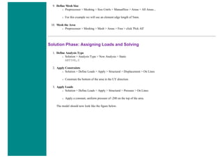 9. Define Mesh Size
❍ Preprocessor > Meshing > Size Cntrls > ManualSize > Areas > All Areas...
❍ For this example we will use an element edge length of 5mm.
10. Mesh the Area
❍ Preprocessor > Meshing > Mesh > Areas > Free > click 'Pick All'
Solution Phase: Assigning Loads and Solving
1. Define Analysis Type
❍ Solution > Analysis Type > New Analysis > Static
ANTYPE,0
2. Apply Constraints
❍ Solution > Define Loads > Apply > Structural > Displacement > On Lines
❍ Constrain the bottom of the area in the UY direction.
3. Apply Loads
❍ Solution > Define Loads > Apply > Structural > Pressure > On Lines
❍ Apply a constant, uniform pressure of -200 on the top of the area.
The model should now look like the figure below.
 