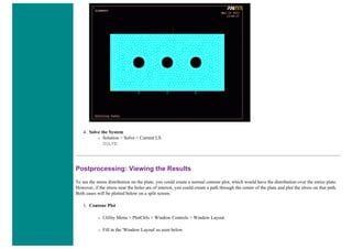 4. Solve the System
❍ Solution > Solve > Current LS
SOLVE
Postprocessing: Viewing the Results
To see the stress distribution on the plate, you could create a normal contour plot, which would have the distribution over the entire plate.
However, if the stress near the holes are of interest, you could create a path through the center of the plate and plot the stress on that path.
Both cases will be plotted below on a split screen.
1. Contour Plot
❍ Utility Menu > PlotCtrls > Window Controls > Window Layout
❍ Fill in the 'Window Layout' as seen below
 