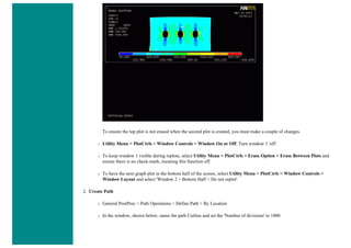To ensure the top plot is not erased when the second plot is created, you must make a couple of changes.
❍ Utility Menu > PlotCtrls > Window Controls > Window On or Off. Turn window 1 'off'.
❍ To keep window 1 visible during replots, select Utility Menu > PlotCtrls > Erase Option > Erase Between Plots and
ensure there is no check-mark, meaning this function off.
❍ To have the next graph plot in the bottom half of the screen, select Utility Menu > PlotCtrls > Window Controls >
Window Layout and select 'Window 2 > Bottom Half > Do not replot'.
2. Create Path
❍ General PostProc > Path Operations > Define Path > By Location
❍ In the window, shown below, name the path Cutline and set the 'Number of divisions' to 1000
 
