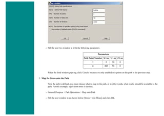 ❍ Fill the next two window in with the following parameters
Parameters
Path Point Number X Loc Y Loc Z Loc
1 0 50 0
2 200 50 0
When the third window pops up, click 'Cancle' because we only enabled two points on the path in the previous step.
3. Map the Stress onto the Path
Now the path is defined, you must choose what to map to the path, or in other words, what results should be available to the
path. For this example, equivalent stress is desired.
❍ General Postproc > Path Operations > Map onto Path
❍ Fill the next window in as shown below [Stress > von Mises] and click OK.
 