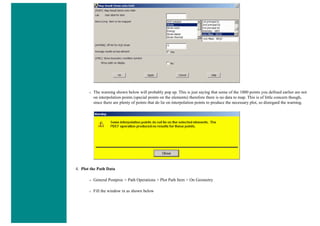 ❍ The warning shown below will probably pop up. This is just saying that some of the 1000 points you defined earlier are not
on interpolation points (special points on the elements) therefore there is no data to map. This is of little concern though,
since there are plenty of points that do lie on interpolation points to produce the necessary plot, so disregard the warning.
4. Plot the Path Data
❍ General Postproc > Path Operations > Plot Path Item > On Geometry
❍ Fill the window in as shown below
 