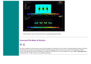 This plot makes it easy to see how the stress is concentrated around the holes.
Command File Mode of Solution
The above example was solved using a mixture of the Graphical User Interface (or GUI) and the command language interface of ANSYS.
This problem has also been solved using the ANSYS command language interface that you may want to browse. Open the .HTML
version, copy and paste the code into Notepad or a similar text editor and save it to your computer. Now go to 'File > Read input from...'
and select the file. A .PDF version is also available for printing.
 