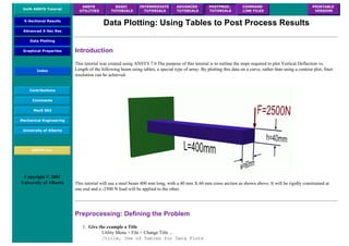 UofA ANSYS Tutorial
ANSYS
UTILITIES
BASIC
TUTORIALS
INTERMEDIATE
TUTORIALS
ADVANCED
TUTORIALS
POSTPROC.
TUTORIALS
COMMAND
LINE FILES
PRINTABLE
VERSION
X-Sectional Results
Advanced X-Sec Res
Data Plotting
Graphical Properties
Index
Contributions
Comments
MecE 563
Mechanical Engineering
University of Alberta
ANSYS Inc.
Copyright © 2001
University of Alberta
Data Plotting: Using Tables to Post Process Results
Introduction
This tutorial was created using ANSYS 7.0 The purpose of this tutorial is to outline the steps required to plot Vertical Deflection vs.
Length of the following beam using tables, a special type of array. By plotting this data on a curve, rather than using a contour plot, finer
resolution can be achieved.
This tutorial will use a steel beam 400 mm long, with a 40 mm X 60 mm cross section as shown above. It will be rigidly constrained at
one end and a -2500 N load will be applied to the other.
Preprocessing: Defining the Problem
1. Give the example a Title
Utility Menu > File > Change Title ...
/title, Use of Tables for Data Plots
 