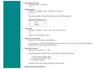 2. Open preprocessor menu
ANSYS Main Menu > Preprocessor
/PREP7
3. Define Keypoints
Preprocessor > Modeling > Create > Keypoints > In Active CS...
K,#,x,y,z
We are going to define 2 keypoints for this beam as given in the following table:
Keypoint Coordinates (x,y,z)
1 (0,0)
2 (400,0)
4. Create Lines
Preprocessor > Modeling > Create > Lines > Lines > In Active Coord
L,1,2
Create a line joining Keypoints 1 and 2
5. Define the Type of Element
Preprocessor > Element Type > Add/Edit/Delete...
For this problem we will use the BEAM3 (Beam 2D elastic) element. This element has 3 degrees of freedom (translation
along the X and Y axes, and rotation about the Z axis).
6. Define Real Constants
Preprocessor > Real Constants... > Add...
In the 'Real Constants for BEAM3' window, enter the following geometric properties:
i. Cross-sectional area AREA: 2400
ii. Area moment of inertia IZZ: 320e3
iii. Total beam height: 40
This defines a beam with a height of 40 mm and a width of 60 mm.
7. Define Element Material Properties
 