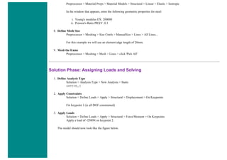 Preprocessor > Material Props > Material Models > Structural > Linear > Elastic > Isotropic
In the window that appears, enter the following geometric properties for steel:
i. Young's modulus EX: 200000
ii. Poisson's Ratio PRXY: 0.3
8. Define Mesh Size
Preprocessor > Meshing > Size Cntrls > ManualSize > Lines > All Lines...
For this example we will use an element edge length of 20mm.
9. Mesh the frame
Preprocessor > Meshing > Mesh > Lines > click 'Pick All'
Solution Phase: Assigning Loads and Solving
1. Define Analysis Type
Solution > Analysis Type > New Analysis > Static
ANTYPE,0
2. Apply Constraints
Solution > Define Loads > Apply > Structural > Displacement > On Keypoints
Fix keypoint 1 (ie all DOF constrained)
3. Apply Loads
Solution > Define Loads > Apply > Structural > Force/Moment > On Keypoints
Apply a load of -2500N on keypoint 2.
The model should now look like the figure below.
 