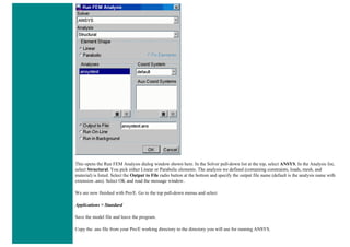 This opens the Run FEM Analysis dialog window shown here. In the Solver pull-down list at the top, select ANSYS. In the Analysis list,
select Structural. You pick either Linear or Parabolic elements. The analysis we defined (containing constraints, loads, mesh, and
material) is listed. Select the Output to File radio button at the bottom and specify the output file name (default is the analysis name with
extension .ans). Select OK and read the message window.
We are now finished with Pro/E. Go to the top pull-down menus and select
Applications > Standard
Save the model file and leave the program.
Copy the .ans file from your Pro/E working directory to the directory you will use for running ANSYS.
 