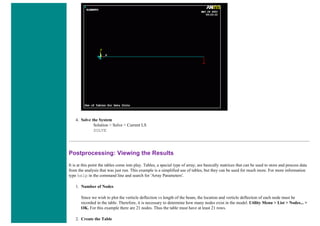 4. Solve the System
Solution > Solve > Current LS
SOLVE
Postprocessing: Viewing the Results
It is at this point the tables come into play. Tables, a special type of array, are basically matrices that can be used to store and process data
from the analysis that was just run. This example is a simplified use of tables, but they can be used for much more. For more information
type help in the command line and search for 'Array Parameters'.
1. Number of Nodes
Since we wish to plot the verticle deflection vs length of the beam, the location and verticle deflection of each node must be
recorded in the table. Therefore, it is necessary to determine how many nodes exist in the model. Utility Menu > List > Nodes... >
OK. For this example there are 21 nodes. Thus the table must have at least 21 rows.
2. Create the Table
 