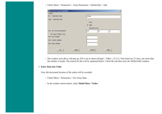 ❍ Utility Menu > Parameters > Array Parameters > Define/Edit > Add
❍ The window seen above will pop up. Fill it out as shown [Graph > Table > 22,2,1]. Note there are 22 rows, one more than
the number of nodes. The reason for this will be explained below. Click OK and then close the 'Define/Edit' window.
3. Enter Data into Table
First, the horizontal location of the nodes will be recorded
❍ Utility Menu > Parameters > Get Array Data ...
❍ In the window shown below, select Model Data > Nodes
 