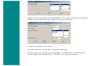 ❍ Fill the next window in as shown below and click OK [Graph(1,1) > All > Location > X]. Naming the array parameter
'Graph(1,1)' fills in the table starting in row 1, column 1, and continues down the column.
Next, the vertical displacement will be recorded.
❍ Utility Menu > Parameters > Get Array Data ... > Results data > Nodal results
❍ Fill the next window in as shown below and click OK [Graph(1,2) > All > DOF solution > UY]. Naming the array
parameter 'Graph(1,2)' fills in the table starting in row 1, column 2, and continues down the column.
 