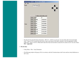 ❍ The data for the end of the beam (X-location = 400, UY = -0.833) is in row two. Cut one of the cells to be moved (right
click > Copy or Ctrl+X), press the down arrow to get to the bottom of the table, and paste it into the appropriate column
(right click > Paste or Ctrl+V). When both values have been moved check to ensure the two entries in row 2 are zero. Select
File > Apply/Quit
5. Plot the Data
❍ Utility Menu > Plot > Array Parameters
❍ The following window will pop up. Fill it in as shown, with the X-location data on the X-axis and the vertical deflection on
the Y-axis.
 