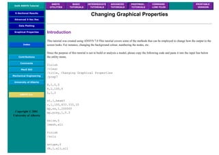 UofA ANSYS Tutorial
ANSYS
UTILITIES
BASIC
TUTORIALS
INTERMEDIATE
TUTORIALS
ADVANCED
TUTORIALS
POSTPROC.
TUTORIALS
COMMAND
LINE FILES
PRINTABLE
VERSION
X-Sectional Results
Advanced X-Sec Res
Data Plotting
Graphical Properties
Index
Contributions
Comments
MecE 563
Mechanical Engineering
University of Alberta
ANSYS Inc.
Copyright © 2001
University of Alberta
Changing Graphical Properties
Introduction
This tutorial was created using ANSYS 7.0 This tutorial covers some of the methods that can be employed to change how the output to the
screen looks. For instance, changing the background colour, numbering the nodes, etc.
Since the purpose of this tutorial is not to build or analysis a model, please copy the following code and paste it into the input line below
the utility menu.
finish
/clear
/title, Changing Graphical Properties
/prep7
K,1,0,0
K,2,100,0
L,1,2
et,1,beam3
r,1,100,833.333,10
mp,ex,1,200000
mp,prxy,1,0.3
esize,5
lmesh,all
finish
/solu
antype,0
dk,1,all,all
 