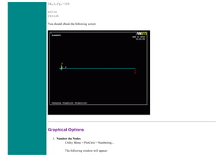 fk,2,fy,-100
solve
finish
You should obtain the following screen:
Graphical Options
1. Number the Nodes
Utility Menu > PlotCtrls > Numbering...
The following window will appear:
 