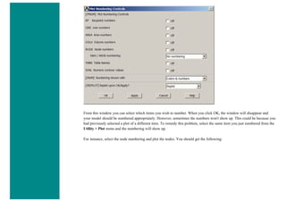 From this window you can select which items you wish to number. When you click OK, the window will disappear and
your model should be numbered appropriately. However, sometimes the numbers won't show up. This could be because you
had previously selected a plot of a different item. To remedy this problem, select the same item you just numbered from the
Utility > Plot menu and the numbering will show up.
For instance, select the node numbering and plot the nodes. You should get the following:
 