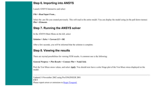Step 6. Importing into ANSYS
Launch ANSYS Interactive and select
File > Read Input From...
Select the .ans file you created previously. This will read in the entire model. You can display the model using (in the pull down menus)
Plot > Elements.
Step 7. Running the ANSYS solver
In the ANSYS Main Menu on the left, select
Solution > Solve > Current LS > OK
After a few seconds, you will be informed that the solution is complete.
Step 8. Viewing the results
There are myriad possibilities for viewing FEM results. A common one is the following:
General Postproc > Plot Results > Contour Plot > Nodal Solu
Pick the Von Mises stress values, and select Apply. You should now have a color fringe plot of the Von Mises stress displayed on the
model.
Updated: 8 November 2002 using Pro/ENGINEER 2001
RWT
Please report errors or omissions to Roger Toogood
 