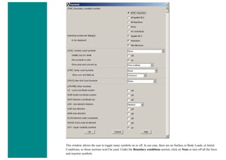 This window allows the user to toggle many symbols on or off. In our case, there are no Surface or Body Loads, or Initial
Conditions, so those sections won't be used. Under the Boundary conditions section, click on None to turn off all the force
and reaction symbols.
 