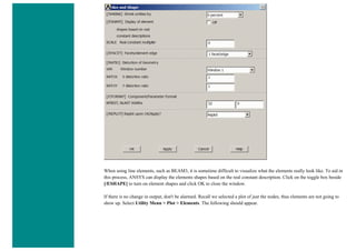 When using line elements, such as BEAM3, it is sometime difficult to visualize what the elements really look like. To aid in
this process, ANSYS can display the elements shapes based on the real constant description. Click on the toggle box beside
[/ESHAPE] to turn on element shapes and click OK to close the window.
If there is no change in output, don't be alarmed. Recall we selected a plot of just the nodes, thus elements are not going to
show up. Select Utility Menu > Plot > Elements. The following should appear.
 