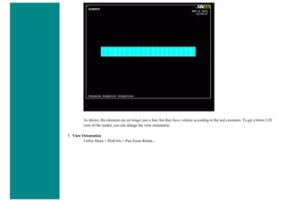 As shown, the elements are no longer just a line, but they have volume according to the real constants. To get a better 3-D
view of the model, you can change the view orientation.
5. View Orientation
Utility Menu > PlotCtrls > Pan Zoom Rotate...
 