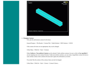 6. Changing Contours
First, plot the deformation contour for the beam.
General Postproc > Plot Results > Contour Plot > Nodal Solution > DOF Solution > USUM
If the contour divisions are not appropriate, they can be changed.
Utility Meny > PlotCtrls > Style > Contours
Either Uniform or Non-uniform Contours can be selected. Under uniform contours, be sure to click on User specified if
you are inputing your own contour divisions. Under non-uniform contours, you can create a logarithmic contour division or
some similiar contour where uniform divisions don't capture the information you desire.
If you don't like the colours of the contour, those can also be changed.
Utility Menu > PlotCtrls > Style > Colours > Contour Colours...
 