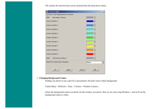 The colours for each division can be selected from the drop down menus.
7. Changing Background Colour
Perhaps you desire to use a plot for a presentation, but don't want a black background.
Utility Menu > PlotCtrls > Style > Colours > Window Colours...
Select the background colour you desire for the window you desire. Here we are only using Window 1, and we'll set the
background colour to white.
 
