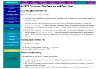UofA ANSYS Tutorial
ANSYS
UTILITIES
BASIC
TUTORIALS
INTERMEDIATE
TUTORIALS
ADVANCED
TUTORIALS
POSTPROC.
TUTORIALS
COMMAND
LINE FILES
PRINTABLE
VERSION
Creating Files
Features
Basic Tutorials
Intermediate Tutorials
Advanced Tutorials
PostProc Tutorials
Radiation
Index
Contributions
Comments
MecE 563
Mechanical Engineering
University of Alberta
ANSYS Inc.
Copyright © 2001
University of Alberta
ANSYS Command File Creation and Execution
Generating the Command File
There are two choices to generate the command file:
1. Directly type in the commands into a text file from scratch. This assumes a good knowledge of the ANSYS command language and
the associated options.
If you know what some of the commands and are unsure of others, execute the desired operation from the GUI and then go to
File -> List -> Log File. This will then open up a new window showing the command line equivialent of all commands
entered to this point. You may directly cut and paste from here to a text editor, or if you'd like to save the whole file, see the next
item in this list.
2. Setup and solve the problem as you normally would using the ANSYS graphic user interface (GUI). Then before you are finished,
enter the command File -> Save DB Log File This saves the equivalent ANSYS commands that you entered in the GUI
mode, to a text file. You can now edit this file with a text editor to clean it up, delete errors from your GUI use and make changes
as desired.
Running the Command File
To run the ANSYS command file,
● save the ASCII text commands in a text file; e.g. frame.cmd
● start up either the GUI or text mode of ANSYS
GUI Command File Loading
To run this command file from the GUI, you would do the following:
● From the File menu, select Read Input from.... Change to the appropriate directory where the file (frame.cmd) is
stored and select it.
● Now ANSYS will execute the commands from that file. The output window shows the progress of this procedure. Any errors and
warnings will be listed in this window.
● When it is complete, you may not have a full view of your structure in the graphic window. You may need to select Plot ->
 