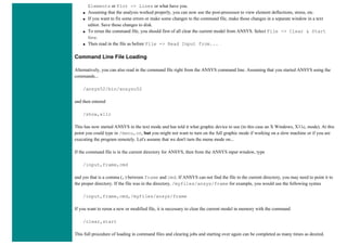 Elements or Plot -> Lines or what have you.
● Assuming that the analysis worked properly, you can now use the post-processor to view element deflections, stress, etc.
● If you want to fix some errors or make some changes to the command file, make those changes in a separate window in a text
editor. Save those changes to disk.
● To rerun the command file, you should first of all clear the current model from ANSYS. Select File -> Clear & Start
New.
● Then read in the file as before File -> Read Input from...
Command Line File Loading
Alternatively, you can also read in the command file right from the ANSYS command line. Assuming that you started ANSYS using the
commands...
/ansys52/bin/ansysu52
and then entered
/show,x11c
This has now started ANSYS in the text mode and has told it what graphic device to use (in this case an X Windows, X11c, mode). At this
point you could type in /menu,on, but you might not want to turn on the full graphic mode if working on a slow machine or if you are
executing the program remotely. Let's assume that we don't turn the menu mode on...
If the command file is in the current directory for ANSYS, then from the ANSYS input window, type
/input,frame,cmd
and yes that is a comma (,) between frame and cmd. If ANSYS can not find the file in the current directory, you may need to point it to
the proper directory. If the file was in the directory, /myfiles/ansys/frame for example, you would use the following syntax
/input,frame,cmd,/myfiles/ansys/frame
If you want to rerun a new or modified file, it is necessary to clear the current model in memory with the command
/clear,start
This full procedure of loading in command files and clearing jobs and starting over again can be completed as many times as desired.
 