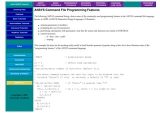 UofA ANSYS Tutorial
ANSYS
UTILITIES
BASIC
TUTORIALS
INTERMEDIATE
TUTORIALS
ADVANCED
TUTORIALS
POSTPROC.
TUTORIALS
COMMAND
LINE FILES
PRINTABLE
VERSION
Creating Files
Features
Basic Tutorials
Intermediate Tutorials
Advanced Tutorials
PostProc Tutorials
Radiation
Index
Contributions
Comments
MecE 563
Mechanical Engineering
University of Alberta
ANSYS Inc.
Copyright © 2001
University of Alberta
ANSYS Command File Programming Features
The following ANSYS command listing, shows some of the commonly used programming features in the ANSYS command file language
known as ADPL (ANSYS Parametric Design Language). It illustrates:
● entering parameters (variables)
● prompting the user for parameters
● performing calculations with paramaters; note that the syntax and functions are similar to FORTRAN
● control structures
❍ if - then - else - endif
❍ looping
This example file does not do anything really useful in itself besides generate keypoints along a line, but it does illustrate some of the
"programming features" of the ANSYS command language.
!
/PREP7 ! preprocessor phase
!
x1 = 5 ! define some parameters
x2 = 10
*ask,ndivs,Enter number of divisions (default 5),5
!
! the above command prompts the user for input to be entered into the
! variable "ndivs"; if only is entered, a default of "5" is used
!
*IF,ndivs,GT,1,THEN ! if "ndivs" is greater than "1"
dx = (x2-x1)/ndivs
*DO,i,1,ndivs+1,1 ! do i = 1, ndivs + 1 (in steps of one)
x = x1 + dx*(i-1)
k,i,x,0,0
*ENDDO
*ELSE
k,1,x1,0,0
k,2,x2,0,0
*ENDIF
 
