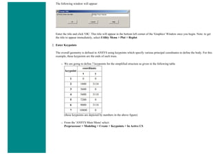The following window will appear:
Enter the title and click 'OK'. This title will appear in the bottom left corner of the 'Graphics' Window once you begin. Note: to get
the title to appear immediately, select Utility Menu > Plot > Replot
2. Enter Keypoints
The overall geometry is defined in ANSYS using keypoints which specify various principal coordinates to define the body. For this
example, these keypoints are the ends of each truss.
❍ We are going to define 7 keypoints for the simplified structure as given in the following table
keypoint
coordinate
x y
1 0 0
2 1800 3118
3 3600 0
4 5400 3118
5 7200 0
6 9000 3118
7 10800 0
(these keypoints are depicted by numbers in the above figure)
❍ From the 'ANSYS Main Menu' select:
Preprocessor > Modeling > Create > Keypoints > In Active CS
 