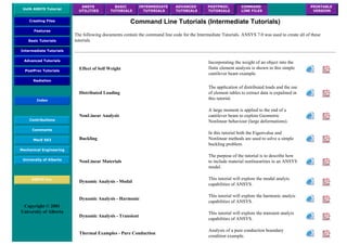 UofA ANSYS Tutorial
ANSYS
UTILITIES
BASIC
TUTORIALS
INTERMEDIATE
TUTORIALS
ADVANCED
TUTORIALS
POSTPROC.
TUTORIALS
COMMAND
LINE FILES
PRINTABLE
VERSION
Creating Files
Features
Basic Tutorials
Intermediate Tutorials
Advanced Tutorials
PostProc Tutorials
Radiation
Index
Contributions
Comments
MecE 563
Mechanical Engineering
University of Alberta
ANSYS Inc.
Copyright © 2001
University of Alberta
Command Line Tutorials (Intermediate Tutorials)
The following documents contain the command line code for the Intermediate Tutorials. ANSYS 7.0 was used to create all of these
tutorials
Effect of Self Weight
Incorporating the weight of an object into the
finite element analysis is shown in this simple
cantilever beam example.
Distributed Loading
The application of distributed loads and the use
of element tables to extract data is expalined in
this tutorial.
NonLinear Analysis
A large moment is applied to the end of a
cantilever beam to explore Geometric
Nonlinear behaviour (large deformations).
Buckling
In this tutorial both the Eigenvalue and
Nonlinear methods are used to solve a simple
buckling problem.
NonLinear Materials
The purpose of the tutorial is to describe how
to include material nonlinearities in an ANSYS
model.
Dynamic Analysis - Modal
This tutorial will explore the modal analyis
capabilities of ANSYS.
Dynamic Analysis - Harmonic
This tutorial will explore the harmonic analyis
capabilities of ANSYS.
Dynamic Analysis - Transient
This tutorial will explore the transient analyis
capabilities of ANSYS.
Thermal Examples - Pure Conduction
Analysis of a pure conduction boundary
condition example.
 