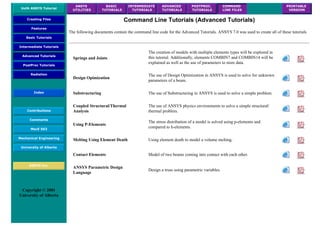 UofA ANSYS Tutorial
ANSYS
UTILITIES
BASIC
TUTORIALS
INTERMEDIATE
TUTORIALS
ADVANCED
TUTORIALS
POSTPROC.
TUTORIALS
COMMAND
LINE FILES
PRINTABLE
VERSION
Creating Files
Features
Basic Tutorials
Intermediate Tutorials
Advanced Tutorials
PostProc Tutorials
Radiation
Index
Contributions
Comments
MecE 563
Mechanical Engineering
University of Alberta
ANSYS Inc.
Copyright © 2001
University of Alberta
Command Line Tutorials (Advanced Tutorials)
The following documents contain the command line code for the Advanced Tutorials. ANSYS 7.0 was used to create all of these tutorials
Springs and Joints
The creation of models with multiple elements types will be explored in
this tutorial. Additionally, elements COMBIN7 and COMBIN14 will be
explained as well as the use of parameters to store data.
Design Opimization
The use of Design Optimization in ANSYS is used to solve for unknown
parameters of a beam.
Substructuring The use of Substructuring in ANSYS is used to solve a simple problem.
Coupled Structural/Thermal
Analysis
The use of ANSYS physics environments to solve a simple structural/
thermal problem.
Using P-Elements
The stress distribution of a model is solved using p-elements and
compared to h-elements.
Melting Using Element Death Using element death to model a volume melting.
Contact Elements Model of two beams coming into contact with each other.
ANSYS Parametric Design
Language
Design a truss using parametric variables.
 