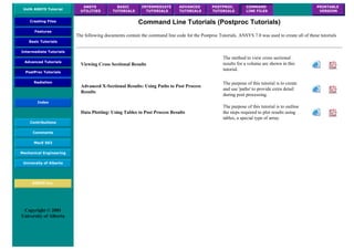 UofA ANSYS Tutorial
ANSYS
UTILITIES
BASIC
TUTORIALS
INTERMEDIATE
TUTORIALS
ADVANCED
TUTORIALS
POSTPROC.
TUTORIALS
COMMAND
LINE FILES
PRINTABLE
VERSION
Creating Files
Features
Basic Tutorials
Intermediate Tutorials
Advanced Tutorials
PostProc Tutorials
Radiation
Index
Contributions
Comments
MecE 563
Mechanical Engineering
University of Alberta
ANSYS Inc.
Copyright © 2001
University of Alberta
Command Line Tutorials (Postproc Tutorials)
The following documents contain the command line code for the Postproc Tutorials. ANSYS 7.0 was used to create all of these tutorials
Viewing Cross Sectional Results
The method to view cross sectional
results for a volume are shown in this
tutorial.
Advanced X-Sectional Results: Using Paths to Post Process
Results
The purpose of this tutorial is to create
and use 'paths' to provide extra detail
during post processing.
Data Plotting: Using Tables to Post Process Results
The purpose of this tutorial is to outline
the steps required to plot results using
tables, a special type of array.
 