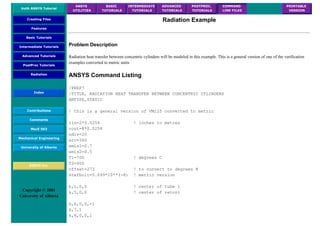 UofA ANSYS Tutorial
ANSYS
UTILITIES
BASIC
TUTORIALS
INTERMEDIATE
TUTORIALS
ADVANCED
TUTORIALS
POSTPROC.
TUTORIALS
COMMAND
LINE FILES
PRINTABLE
VERSION
Creating Files
Features
Basic Tutorials
Intermediate Tutorials
Advanced Tutorials
PostProc Tutorials
Radiation
Index
Contributions
Comments
MecE 563
Mechanical Engineering
University of Alberta
ANSYS Inc.
Copyright © 2001
University of Alberta
Radiation Example
Problem Description
Radiation heat transfer between concentric cylinders will be modeled in this example. This is a general version of one of the verification
examples converted to metric units.
ANSYS Command Listing
/PREP7
/TITLE, RADIATION HEAT TRANSFER BETWEEN CONCENTRIC CYLINDERS
ANTYPE,STATIC
! this is a general version of VM125 converted to metric
rin=2*0.0254 ! inches to metres
rout=8*0.0254
ndiv=20
arc=360
emis1=0.7
emis2=0.5
T1=700 ! degrees C
T2=400
offset=273 ! to convert to degrees K
stefbolt=5.699*10**(-8) ! metric version
k,1,0,0 ! center of tube 1
k,5,0,0 ! center of retort
k,6,0,0,-1
k,7,1
k,8,0,0,1
 