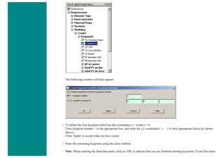 The following window will then appear:
❍ To define the first keypoint which has the coordinates x = 0 and y = 0:
Enter keypoint number 1 in the appropriate box, and enter the x,y coordinates: 0, 0 in their appropriate boxes (as shown
above).
Click 'Apply' to accept what you have typed.
❍ Enter the remaining keypoints using the same method.
Note: When entering the final data point, click on 'OK' to indicate that you are finished entering keypoints. If you first press
 