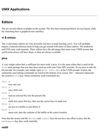 UNIX Applications
Editors
The are several editors available on the system. The first three mentioned below are text based, while
the remaining have a graphical user interface.
vi & emacs
The vi and emacs editors are very powerful, but have a steep learning curve. You will probably
require a tutorial/reference book to help you get started with either of these editors. The bookstore
and CNS carry such manuals. These editors have the advantage that most every UNIX system that
you'll come across will have them, so they are always available.
pico
A very simple editor that is sufficient for most work is pico. It is the same editor that is used in the
Pine mail package that you may have tried out with your Unix GPU account. To use pico to edit the
file test.dat, for example, one simply types pico test.dat at the UNIX prompt. In pico, the
commonly used editing commands are listed at the bottom of its screen. The ^ character represents
the control (Crtl) key. Some commonly used commands are:
Ctrl x
save and exit
Ctrl o
save, don't exit
Ctrl r
read an external file into the present file
Ctrl 6
mark text; press this key, then use the cursor keys to mark text
Ctrl k
cut text to a buffer or just delete it
Ctrl u
uncut text; puts the contents of the buffer at the cursor location
Note that the mouse and the delete and insert keys do not have any effect in pico, but the
backspace key does work normally.
nedit
 