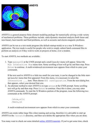 ANSYS
ANSYS is a general purpose finite element modeling package for numerically solving a wide variety
of mechanical problems. These problems include: static/dynamic structural analysis (both linear and
non-linear), heat transfer and fluid problems, as well as acoustic and electro-magnetic problems.
ANSYS can be run as a text mode program (the default startup mode) or as a true X-Windows
application. The text mode is useful for people who wish to simply submit batch command files to
perform an analysis or if they wish to work on projects at home, over a modem.
To start ANSYS, two methods are avialable:
1. Type xansys52 at the UNIX prompt and a small launcher menu will appear. Select the
Run Interactive Now menu item. Some scrolling of text will go by and then stop. Press
Enter to continue. A multi-windowed environment now appears from which to enter your
commands.
If the text used in ANSYS is a little too small for your taste, it can be changed in the little start-
up launcher menu that first appeared. From this menu, it is necessary to select the
Interactive ... item. Then choose GUI configuration. From the next dialog box
that appears, select your desired font size.
2. An alternate method to start ANSYS is to type ansys at the UNIX prompt. Some scrolling
text will go by and then stop. Press Enter to continue. Once this is done, you may enter
ANSYS commands. To start the X-Windows portion of the program, issue the following two
commands at the ANSYS prompt:
/show,x11c
/menu,on
A multi-windowed environment now appears from which to enter your commands.
ANSYS can create rather large files when running and saving, therefore it is advisable to start up
ANSYS in the /scratch directory, and then save/delete the appropriate files when you are done.
You many want to check out some detailed online ANSYS tutorials. If you've got some time, check
 